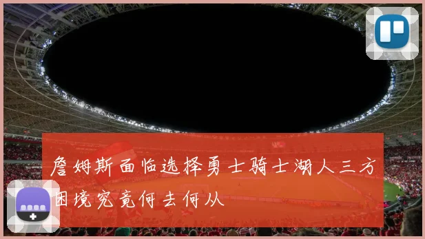 詹姆斯面临选择勇士骑士湖人三方困境究竟何去何从