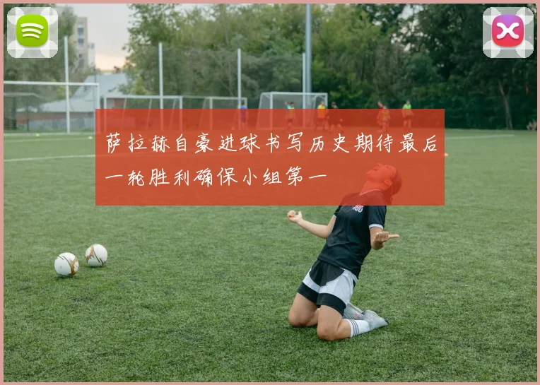 萨拉赫自豪进球书写历史期待最后一轮胜利确保小组第一
