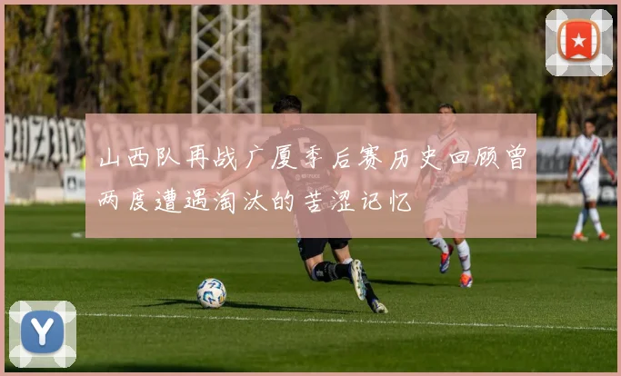 山西队再战广厦季后赛历史回顾曾两度遭遇淘汰的苦涩记忆