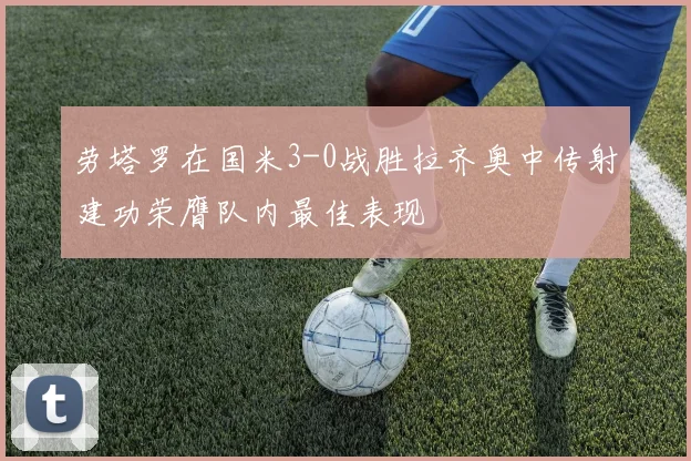劳塔罗在国米3-0战胜拉齐奥中传射建功荣膺队内最佳表现