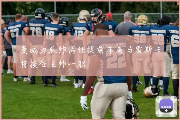 曼城为瓜帅离任提前布局马雷斯卡将接任主帅一职