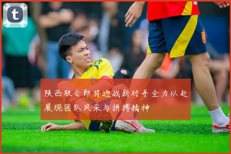陕西联合即将迎战新对手全力以赴展现团队风采与拼搏精神