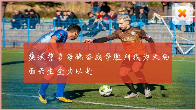 桑顿誓言每晚奋战争胜利我为大场面而生全力以赴