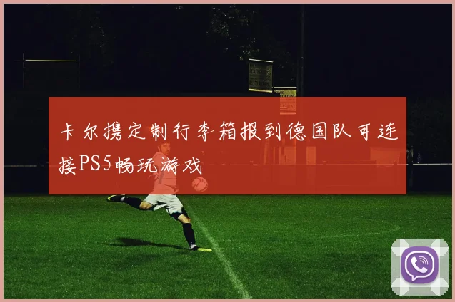 卡尔携定制行李箱报到德国队可连接PS5畅玩游戏