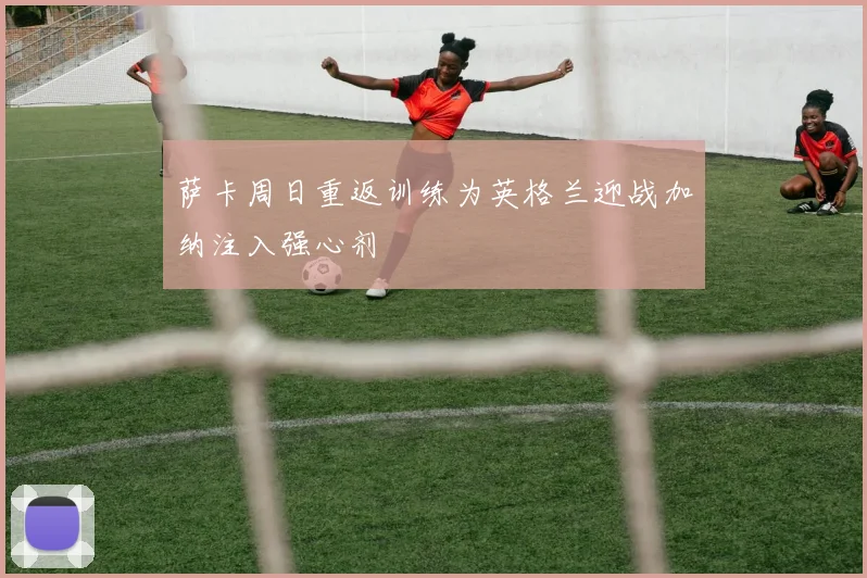 萨卡周日重返训练为英格兰迎战加纳注入强心剂