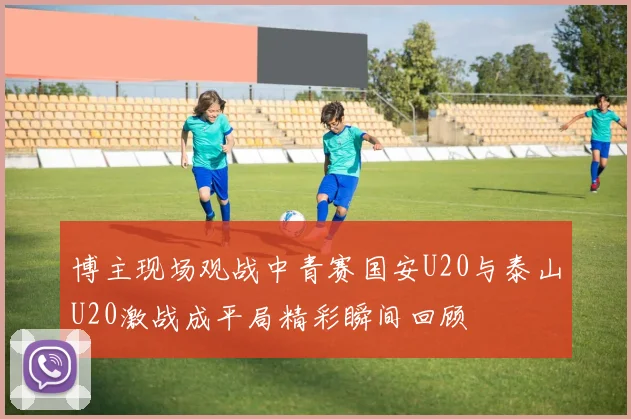 博主现场观战中青赛国安U20与泰山U20激战成平局精彩瞬间回顾