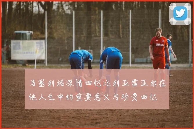 马塞利诺深情回忆比利亚雷亚尔在他人生中的重要意义与珍贵回忆
