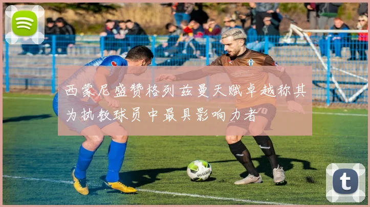西蒙尼盛赞格列兹曼天赋卓越称其为执教球员中最具影响力者