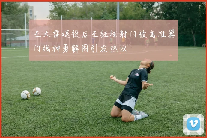 王大雷退役后王钰栋射门被高准翼门线神勇解围引发热议