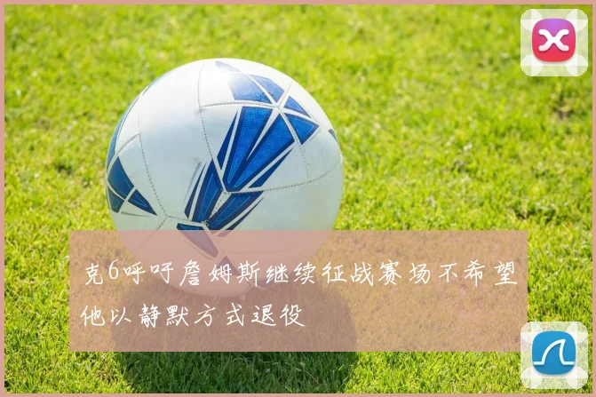 克6呼吁詹姆斯继续征战赛场不希望他以静默方式退役